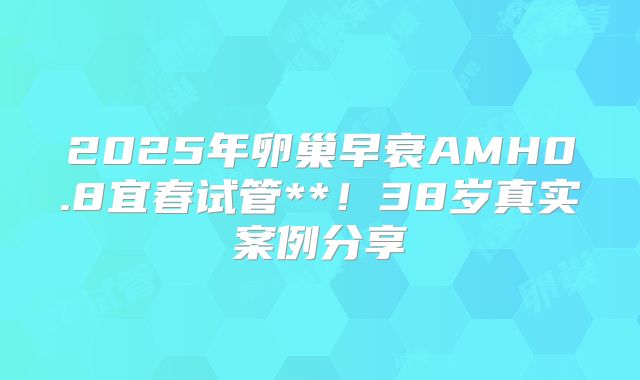2025年卵巢早衰AMH0.8宜春试管**!38岁真实案例分享