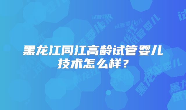 黑龙江同江高龄试管婴儿技术怎么样?