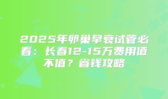 2025年卵巢早衰试管必看:长春12-15万费用值不值?省钱攻略