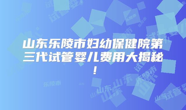 山东乐陵市妇幼保健院第三代试管婴儿费用大揭秘!