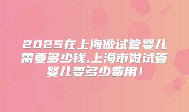 2025在上海做试管婴儿需要多少钱,上海市做试管婴儿要多少费用！