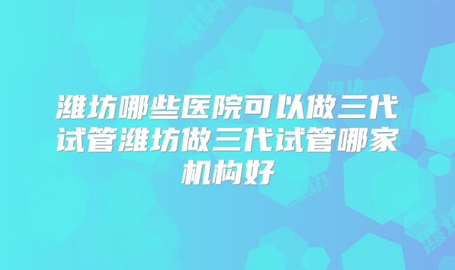 潍坊哪些医院可以做三代试管潍坊做三代试管哪家机构好