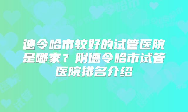德令哈市较好的试管医院是哪家?附德令哈市试管医院排名介绍