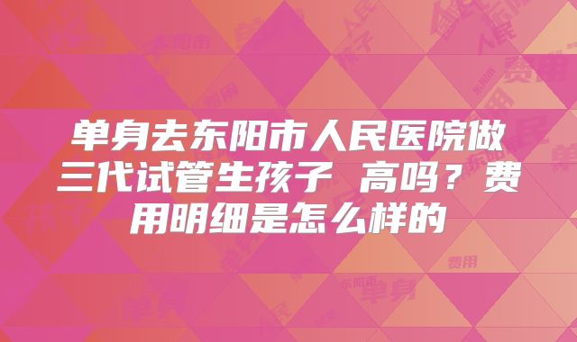 单身去东阳市人民医院做三代试管生孩子 高吗?费用明细是怎么样的