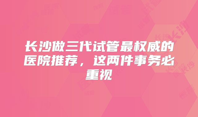 长沙做三代试管最权威的医院推荐,这两件事务必重视