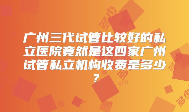 广州三代试管比较好的私立医院竟然是这四家广州试管私立机构收费是多少？