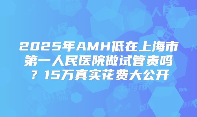 2025年AMH低在上海市第一人民医院做试管贵吗？15万真实花费大公开