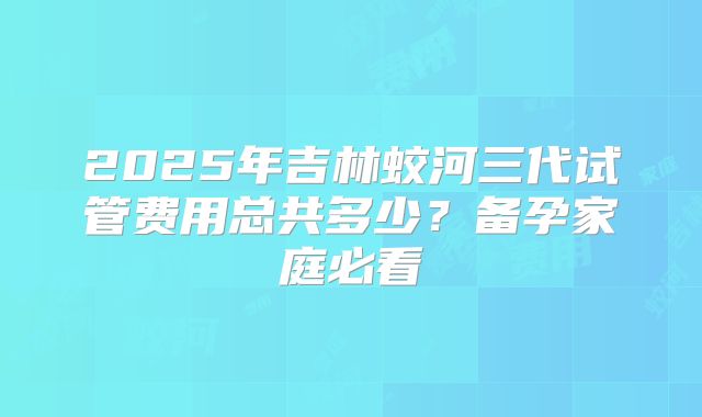 2025年吉林蛟河三代试管费用总共多少?备孕家庭必看
