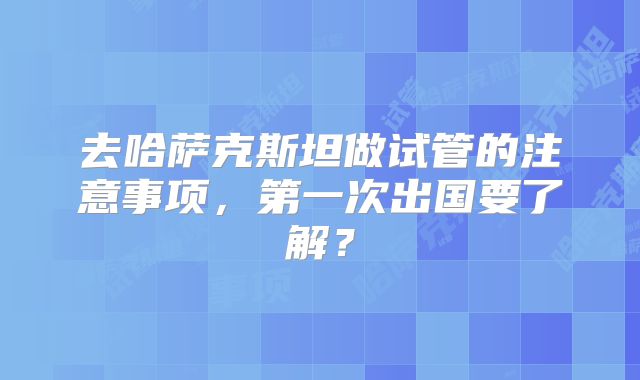 去哈萨克斯坦做试管的注意事项，第一次出国要了解？