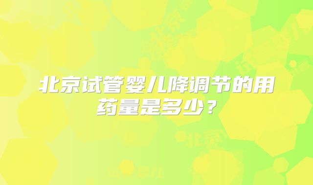 北京试管婴儿降调节的用药量是多少?