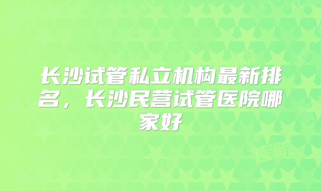 长沙试管私立机构最新排名,长沙民营试管医院哪家好