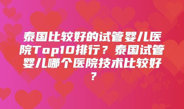 泰国比较好的试管婴儿医院Top10排行?泰国试管婴儿哪个医院技术比较好?