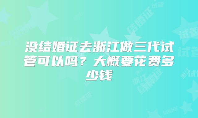 没结婚证去浙江做三代试管可以吗？大概要花费多少钱