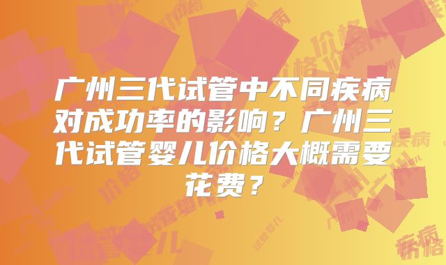 广州三代试管中不同疾病对成功率的影响？广州三代试管婴儿价格大概需要花费？