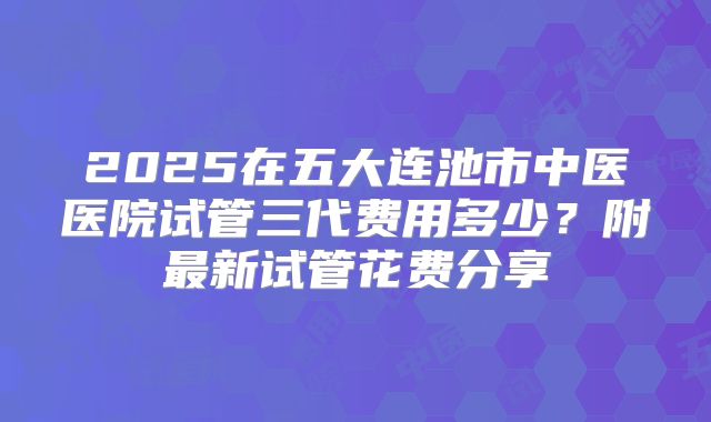 2025在五大连池市中医医院试管三代费用多少?附最新试管花费分享