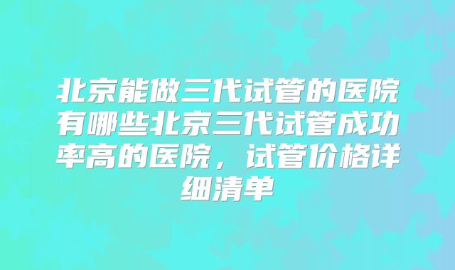 北京能做三代试管的医院有哪些北京三代试管成功率高的医院，试管价格详细清单