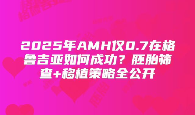 2025年AMH仅0.7在格鲁吉亚如何成功?胚胎筛查+移植策略全公开
