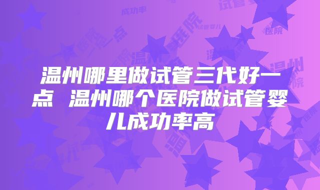 温州哪里做试管三代好一点 温州哪个医院做试管婴儿成功率高