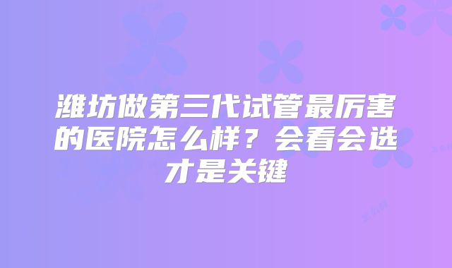 潍坊做第三代试管最厉害的医院怎么样?会看会选才是关键