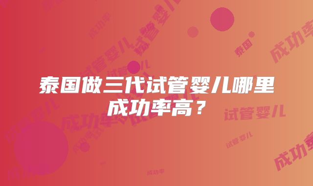 泰国做三代试管婴儿哪里成功率高?