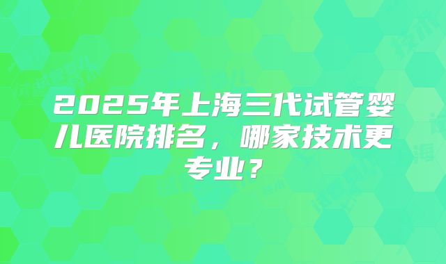 2025年上海三代试管婴儿医院排名,哪家技术更专业?
