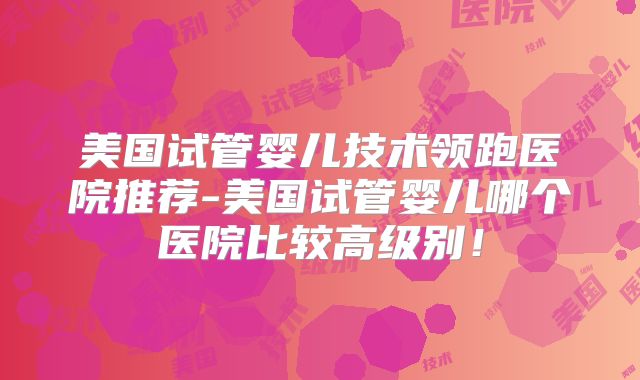 美国试管婴儿技术领跑医院推荐-美国试管婴儿哪个医院比较高级别!