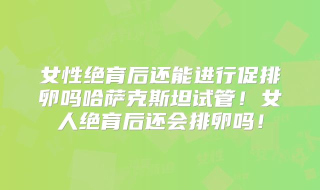 女性绝育后还能进行促排卵吗哈萨克斯坦试管!女人绝育后还会排卵吗!