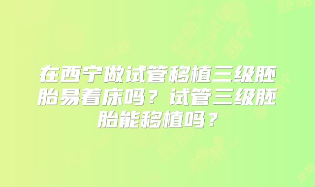 在西宁做试管移植三级胚胎易着床吗？试管三级胚胎能移植吗？