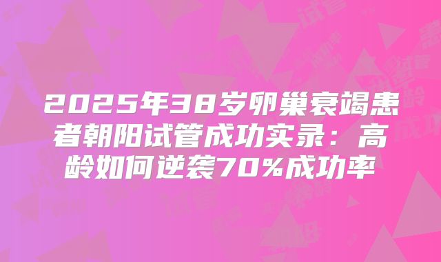 2025年38岁卵巢衰竭患者朝阳试管成功实录:高龄如何逆袭70%成功率