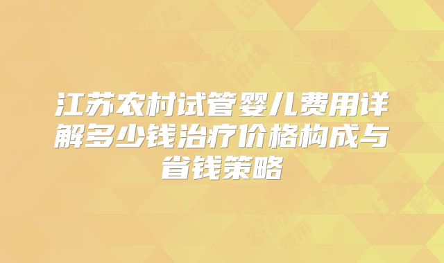 江苏农村试管婴儿费用详解多少钱治疗价格构成与省钱策略