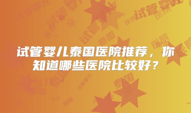 试管婴儿泰国医院推荐，你知道哪些医院比较好？