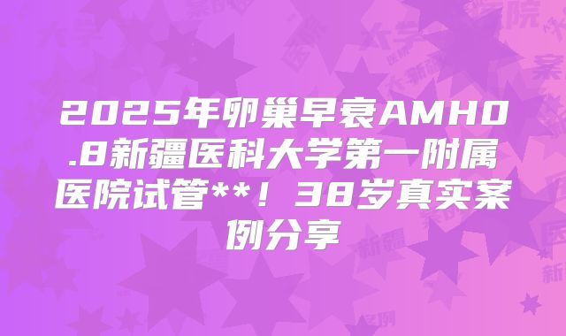 2025年卵巢早衰AMH0.8新疆医科大学第一附属医院试管**!38岁真实案例分享