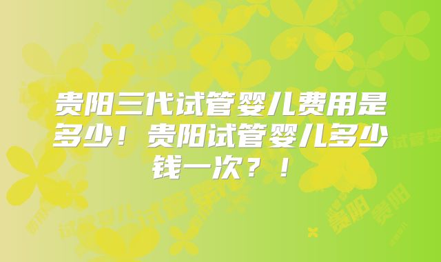 贵阳三代试管婴儿费用是多少!贵阳试管婴儿多少钱一次?!