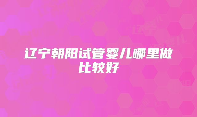 辽宁朝阳试管婴儿哪里做比较好