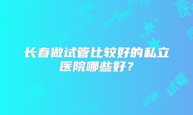 长春做试管比较好的私立医院哪些好？