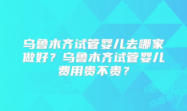 乌鲁木齐试管婴儿去哪家做好?乌鲁木齐试管婴儿费用贵不贵?