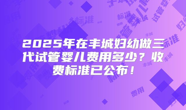 2025年在丰城妇幼做三代试管婴儿费用多少？收费标准已公布！