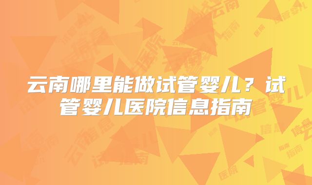 云南哪里能做试管婴儿？试管婴儿医院信息指南