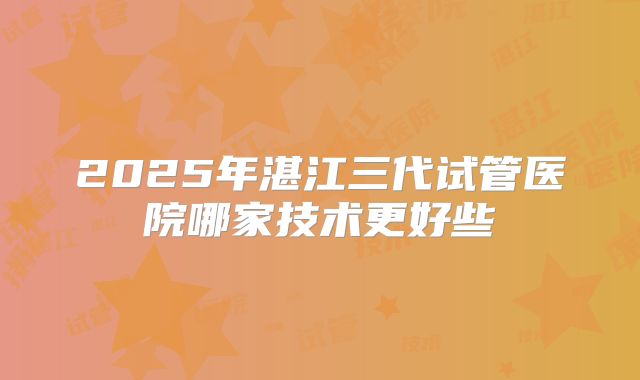 2025年湛江三代试管医院哪家技术更好些