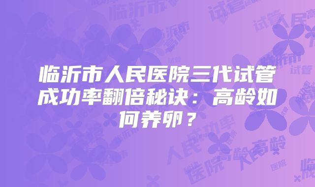 临沂市人民医院三代试管成功率翻倍秘诀:高龄如何养卵?