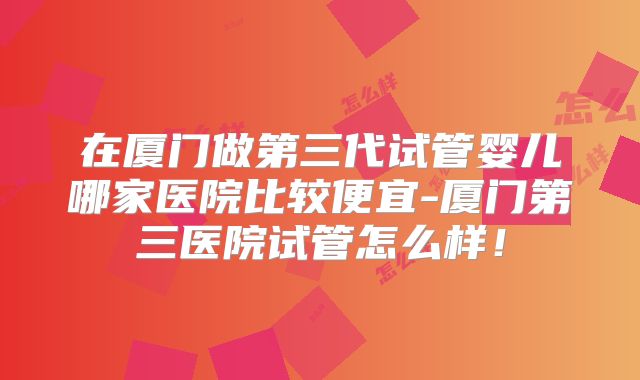 在厦门做第三代试管婴儿哪家医院比较便宜-厦门第三医院试管怎么样!