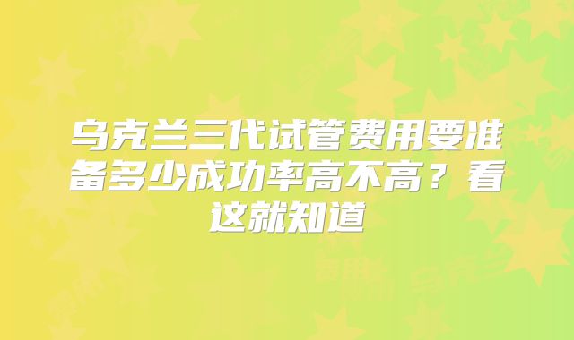 乌克兰三代试管费用要准备多少成功率高不高?看这就知道