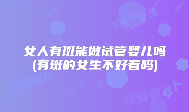 女人有斑能做试管婴儿吗(有斑的女生不好看吗)