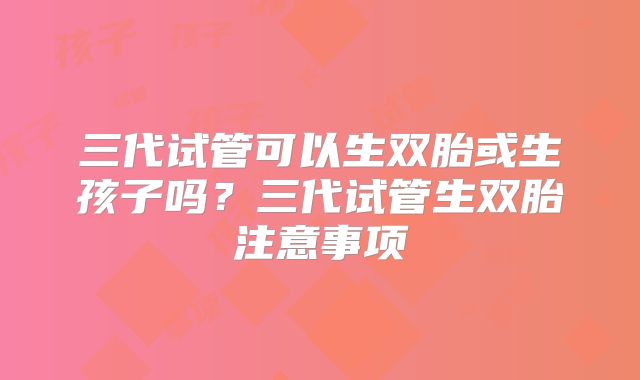 三代试管可以生双胎或生孩子吗?三代试管生双胎注意事项
