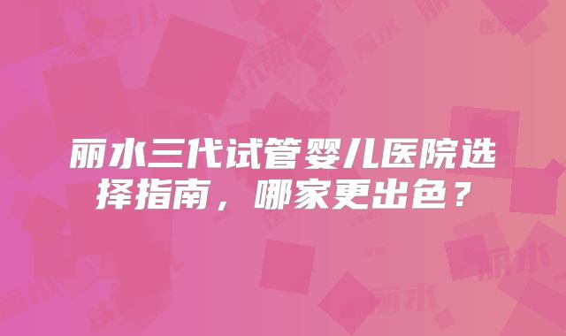 丽水三代试管婴儿医院选择指南,哪家更出色?