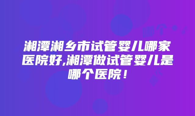湘潭湘乡市试管婴儿哪家医院好,湘潭做试管婴儿是哪个医院！
