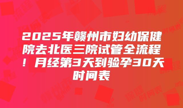 2025年赣州市妇幼保健院去北医三院试管全流程!月经第3天到验孕30天时间表