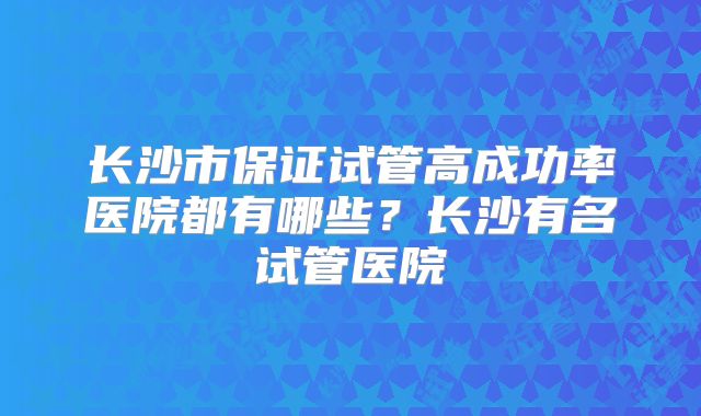 长沙市保证试管高成功率医院都有哪些？长沙有名试管医院