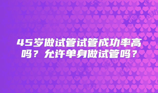 45岁做试管试管成功率高吗?允许单身做试管吗?