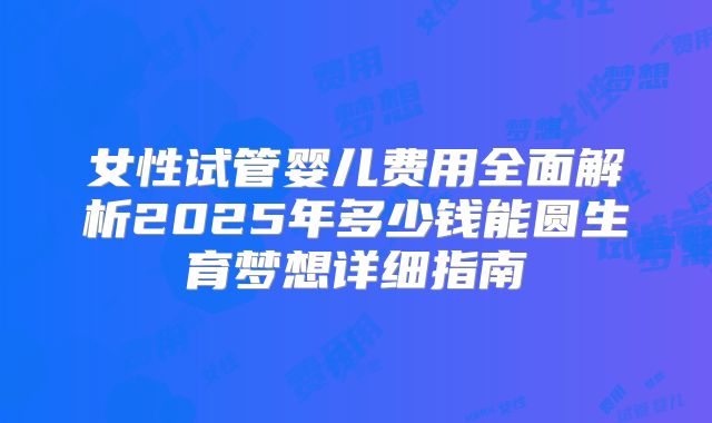 女性试管婴儿费用全面解析2025年多少钱能圆生育梦想详细指南